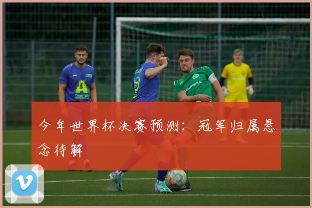 今年世界杯决赛预测:冠军归属悬念待解