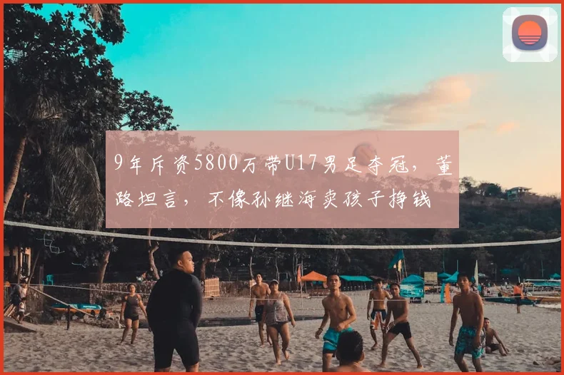 9年斥资5800万带U17男足夺冠,董路坦言,不像孙继海卖孩子挣钱
