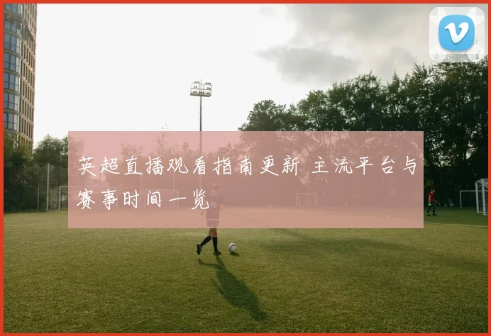 英超直播观看指南更新 主流平台与赛事时间一览