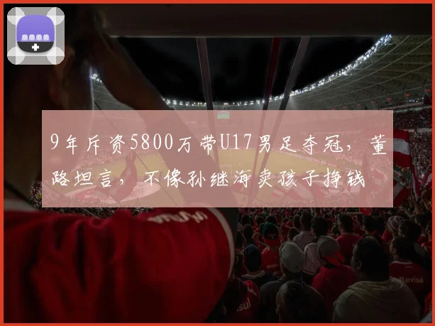 9年斥资5800万带U17男足夺冠,董路坦言,不像孙继海卖孩子挣钱