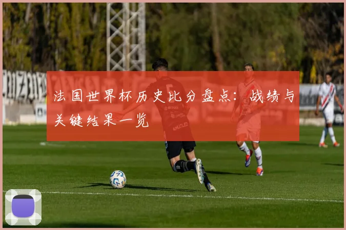 法国世界杯历史比分盘点:战绩与关键结果一览