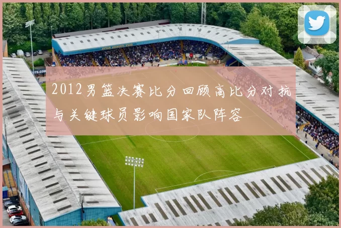 2012男篮决赛比分回顾高比分对抗与关键球员影响国家队阵容