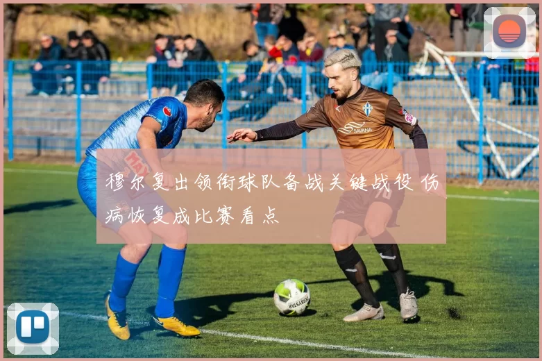 穆尔复出领衔球队备战关键战役 伤病恢复成比赛看点