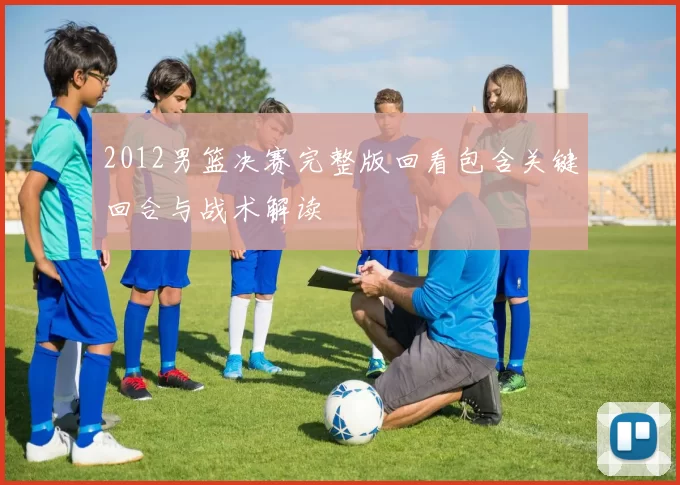 2012男篮决赛完整版回看包含关键回合与战术解读
