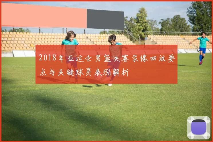 2018年亚运会男篮决赛录像回放要点与关键球员表现解析