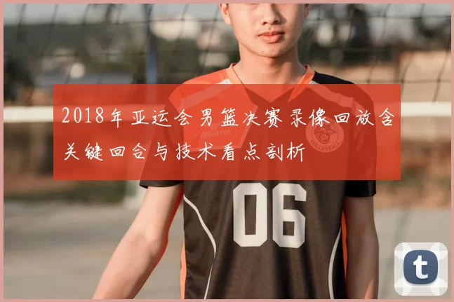 2018年亚运会男篮决赛录像回放含关键回合与技术看点剖析