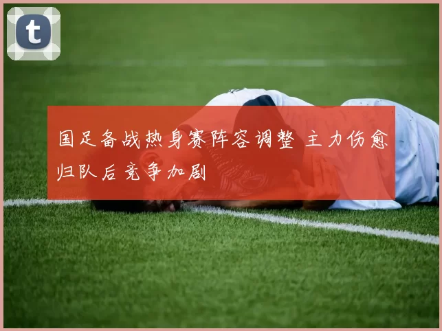 国足备战热身赛阵容调整 主力伤愈归队后竞争加剧