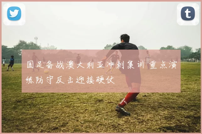 国足备战澳大利亚冲刺集训 重点演练防守反击迎接硬仗