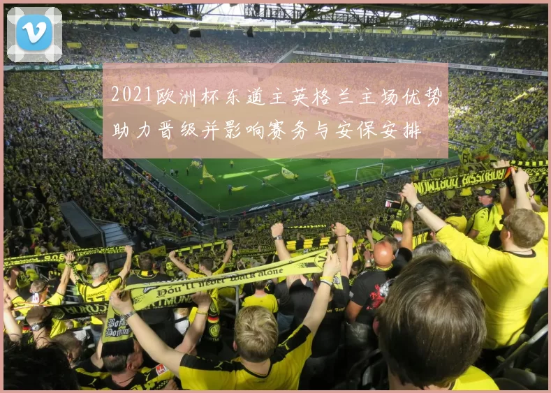 2021欧洲杯东道主英格兰主场优势助力晋级并影响赛务与安保安排