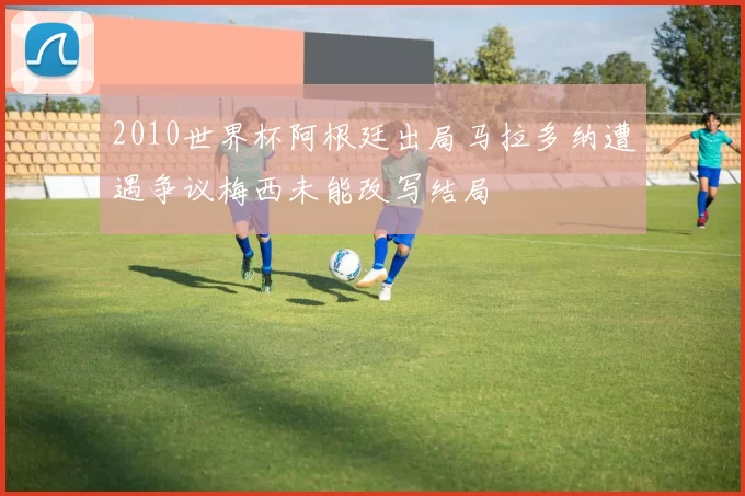 2010世界杯阿根廷出局马拉多纳遭遇争议梅西未能改写结局