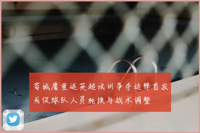 寄诚庸重返英超试训争夺边锋首发或促球队人员轮换与战术调整