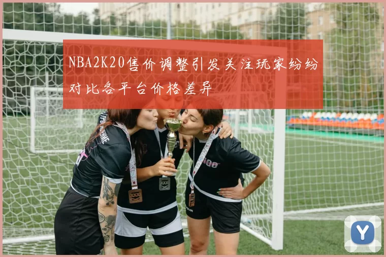 NBA2K20售价调整引发关注玩家纷纷对比各平台价格差异