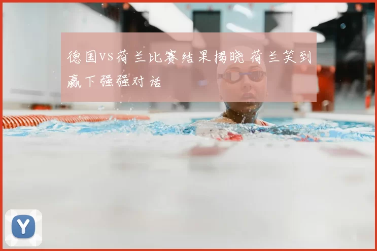 德国vs荷兰比赛结果揭晓 荷兰笑到赢下强强对话