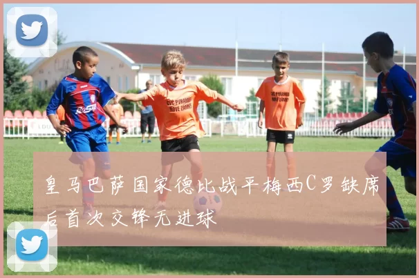 皇马巴萨国家德比战平梅西C罗缺席后首次交锋无进球