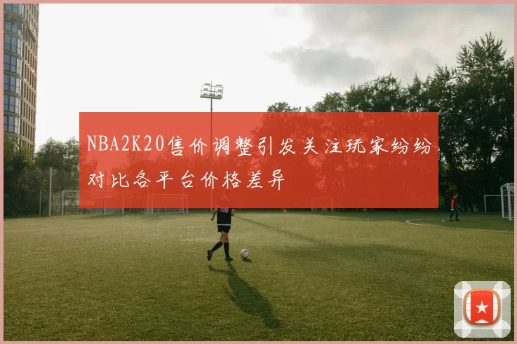 NBA2K20售价调整引发关注玩家纷纷对比各平台价格差异