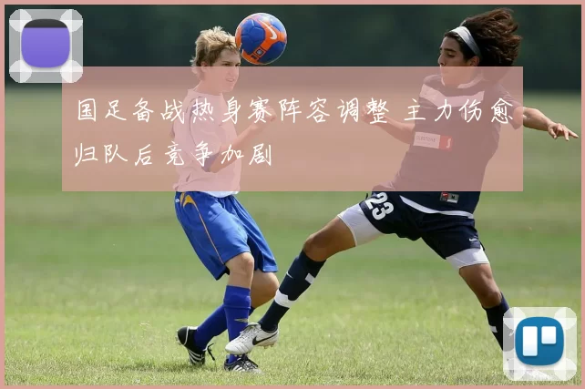 国足备战热身赛阵容调整 主力伤愈归队后竞争加剧