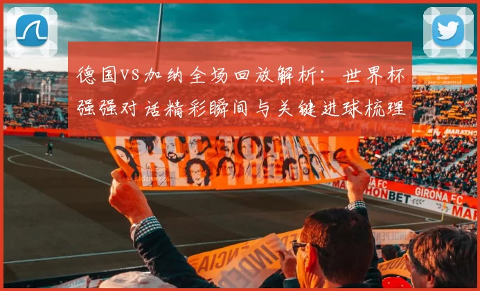 德国vs加纳全场回放解析：世界杯强强对话精彩瞬间与关键进球梳理
