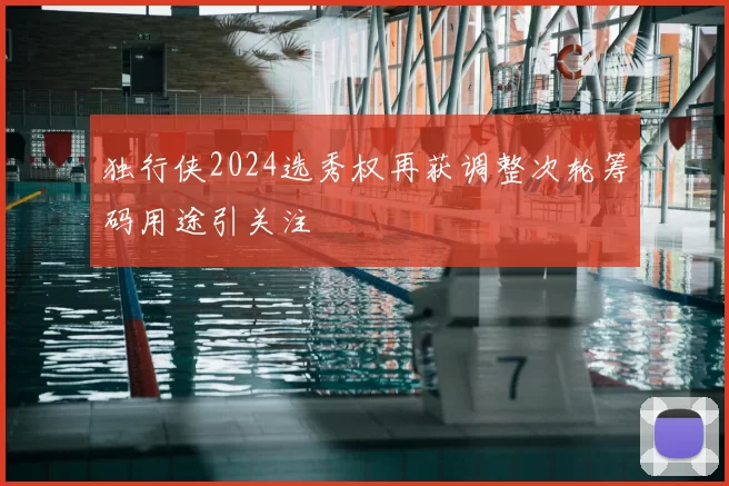 独行侠2024选秀权再获调整次轮筹码用途引关注