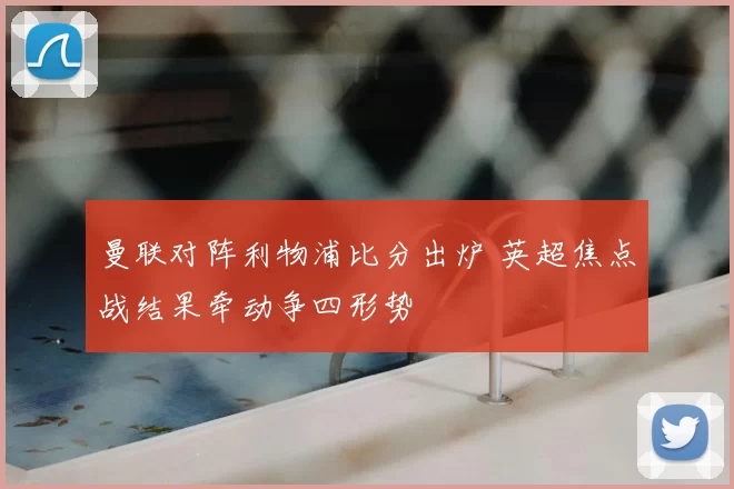 曼联对阵利物浦比分出炉 英超焦点战结果牵动争四形势