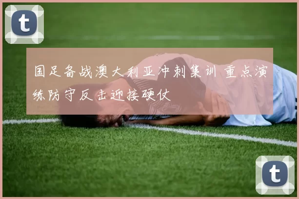 国足备战澳大利亚冲刺集训 重点演练防守反击迎接硬仗