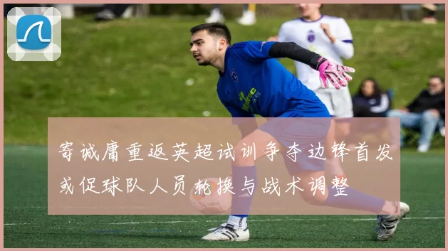 寄诚庸重返英超试训争夺边锋首发或促球队人员轮换与战术调整