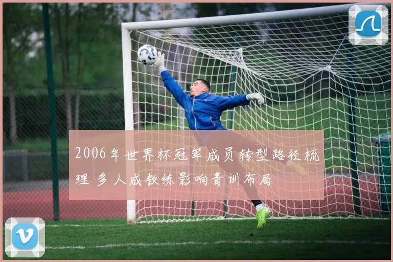 2006年世界杯冠军成员转型路径梳理 多人成教练影响青训布局
