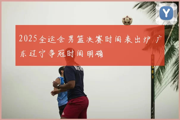 2025全运会男篮决赛时间表出炉 广东辽宁争冠时间明确