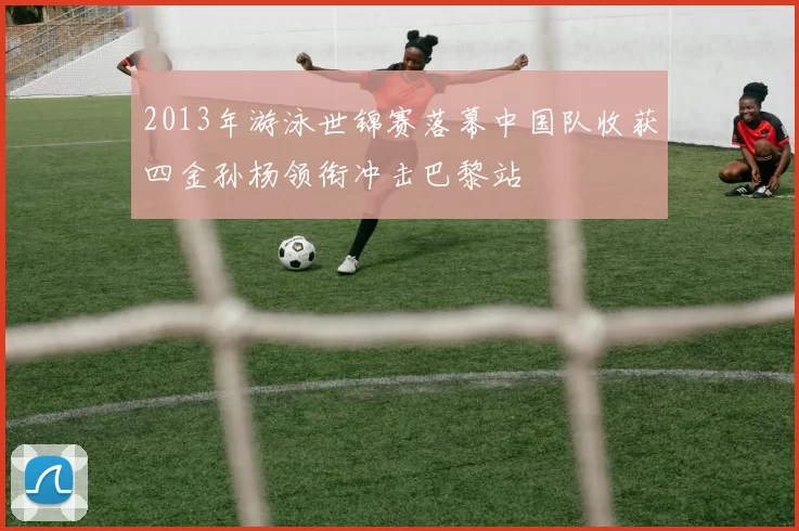2013年游泳世锦赛落幕中国队收获四金孙杨领衔冲击巴黎站