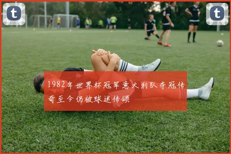1982年世界杯冠军意大利队夺冠传奇至今仍被球迷传颂