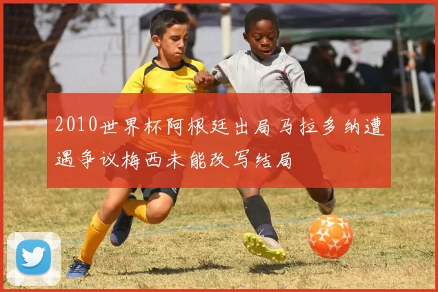 2010世界杯阿根廷出局马拉多纳遭遇争议梅西未能改写结局